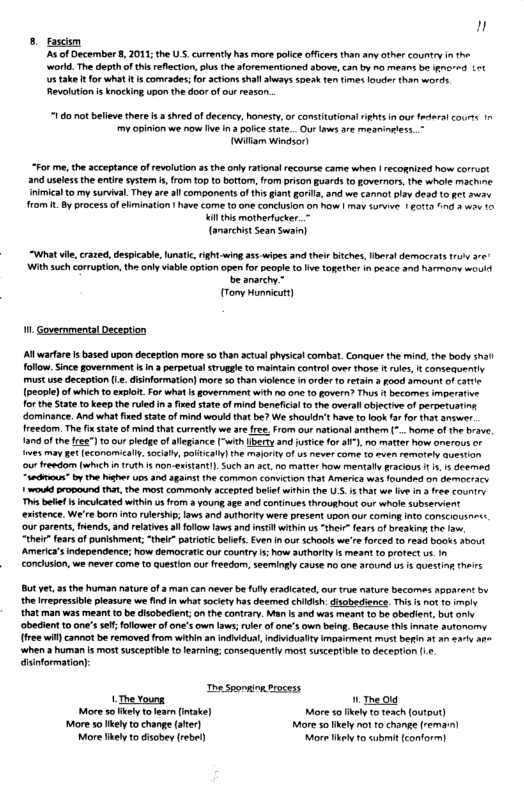 n 8 ascsm A of December 8, 2011;the S, crrently has more plice officers than any othr country n the workd. The depthof tis rflecton,ps the aorementioned sbove, can by na means be gnared Lot s take I for what t s comrades;for actionsshllshays soeak te times odos than words Revolution i knocking upon the door ofou rexson  10 ot belev there s shred ofdecency. honesty.orconsitutonalrights i our federal courts my opinon we now live I police tate. Out laws are meaniosies..- willam Windsor!  “For me, the acceptance of revolution a5 the ol rations recourse came when | recogised how corruot and uselss the enir system i, from top o bottom, rom prison guards to governors, the whote machine Inimical o my surial. They ae all components of thisgant gori, and we cannot pley desd 1o £t swy rom I By processof ehminstion | have come to one concusion on haw | may survve | £01ta 1nd 3 wow 0  il o mothertucker. - (anarchistSean Swain)  What vk, crazed, despicabl, lunatic,ight wing a1 wies and thelr biches, bers! democratstruy re Withsuch coruption th only iable option openfor peope t ve ogethr in oeace and narmany would b anarch.- (Tony Honmicut)  M. overnmentalDeception  A warare i based upon deception more 5o than actual physcal combat. Conauer the mind, th body shal fllow. Since govement i n 3 perpetualstuggle o maintain contrl ovr those  rules,  consequently must use deception e.dsinformation) more 0 than vilence n rder 0 etain 3 Food smount of ot (people) of which t expot For wht s government with o 0 1 fovern? Thus 1 becomes mperatie forthe State 10 keep the ruled i  fired sate of mind beneficil t the owrall bjective of perpetusting dominance. And what fred state ofmind would hat be? We shouidt hav to ook fa for that answer freedom. The fistat of mind tha curently we are fee.From our natonal anthen (*.hore of he brave 1309 0fthe fr) 10 our ledge ofallegiance [wth erty nd justicefor a1°). o matter ow omerous or s may et [econamicly sociah, BOHKalN]the Maonty of s ever come 1 ~uen remotely auestn o freedom (Which i 1Uth s on-exstantl). Such a1 at,no matter how mentally racious 1 . s deemed iahioun” oy the Wighe D3 a0 3gans the common comcton that Amerca was founded on dermoccy 1 woukd propound ha, the st commonly acepted beief within the U.S 1 hat we e in 3 free country This bt s nculcated wthi us from a young age and continues throughout our whole subservint existence. We’re born o ulership: aws and authory were present upan our coming Ito conscous~< ‘our parents,frends, and relatves il folow lws 3 st within us “their” feas o breakin the . “thei” fears of punishment; “thel” patrioic belfs. Even n our schools we’re forced to read books about America’ ndependence; how democratic our country s;how autharity s meant 10 protect . In concusion, we never come toquestion our freedom, seemingly cause 7o e around us 5 Questing theirs  Bt et 5 the human nature o a man can ever b flty radicated, our tue nature becomes apoarent by the mepressibie pleasure we ind in what soiey has deemed chidsh.disobedience. Tis s ot 1 moly that man was meant t be isobedient;onthe contrary. Man s 3nd was meant t be obedient, but v obedient to one’sse;follower of on’s own laws; uler of one’s own bein, Because this innate 3utonomy. free wit) cannot b removed from wihinan ndidus,indiduiy impirment must berin a1 an v ‘when  human s most susceptible t learning; consequenty most susceptble to deception (e dinformation):  The Sponwion trocess 1. The Young. The 010 More o kely o fean (itake) More 50 kel o teach (output) More s Ikely o change (ater) More 5o kel no to hange (remarn)  Mo likely to disobey (rebe) More helyto ubmit (conform) 